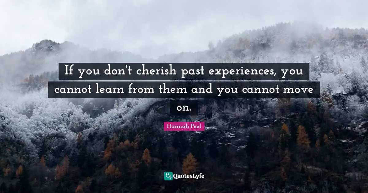 If you don't cherish past experiences, you cannot learn from them and you cannot move on.