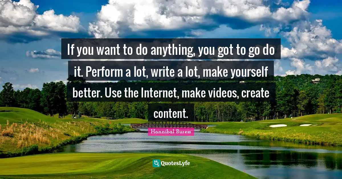 If you want to do anything, you got to go do it. Perform a lot, write a lot, make yourself better. Use the Internet, make videos, create content.