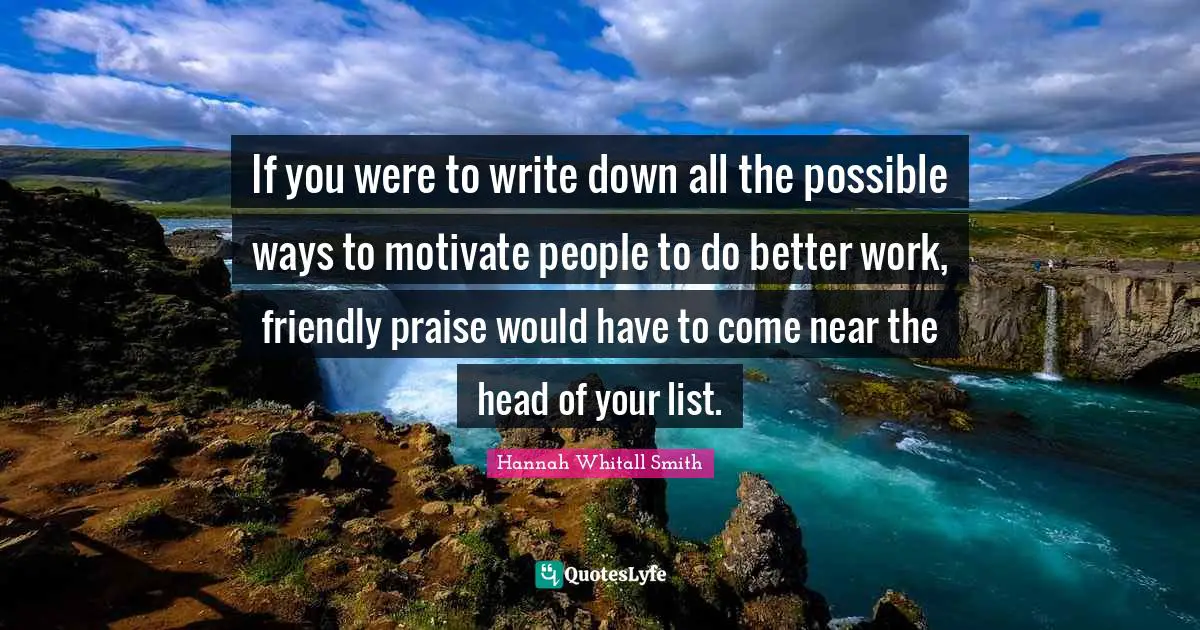 Hannah Whitall Smith Quotes: "If you were to write down all the possible ways to motivate people to do better work, friendly praise would have to come near the head of your list."