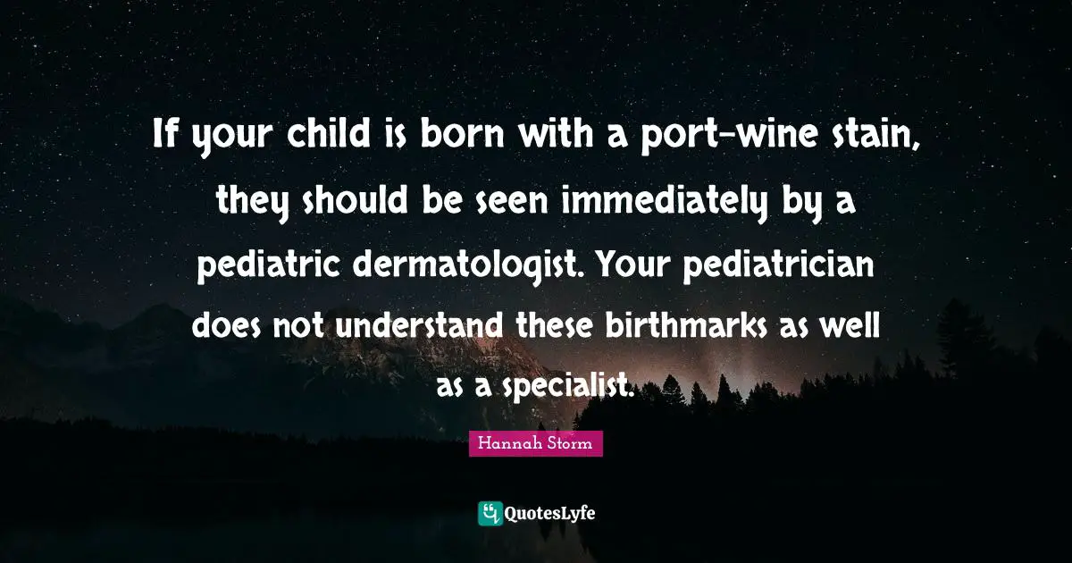 If your child is born with a port-wine stain, they should be seen immediately by a pediatric dermatologist. Your pediatrician does not understand these birthmarks as well as a specialist.