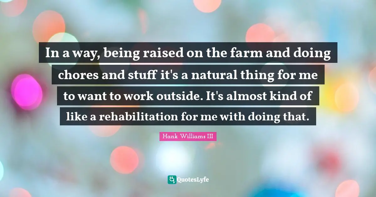 Rehabilitation Quotes: "In a way, being raised on the farm and doing chores and stuff it's a natural thing for me to want to work outside. It's almost kind of like a rehabilitation for me with doing that."