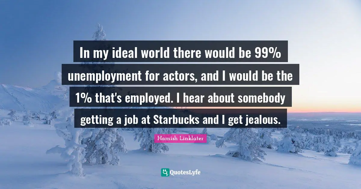 In my ideal world there would be 99% unemployment for actors, and I would be the 1% that's employed. I hear about somebody getting a job at Starbucks and I get jealous.