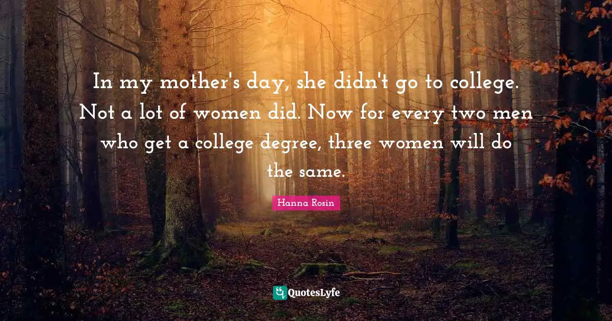 In my mother's day, she didn't go to college. Not a lot of women did. Now for every two men who get a college degree, three women will do the same.
