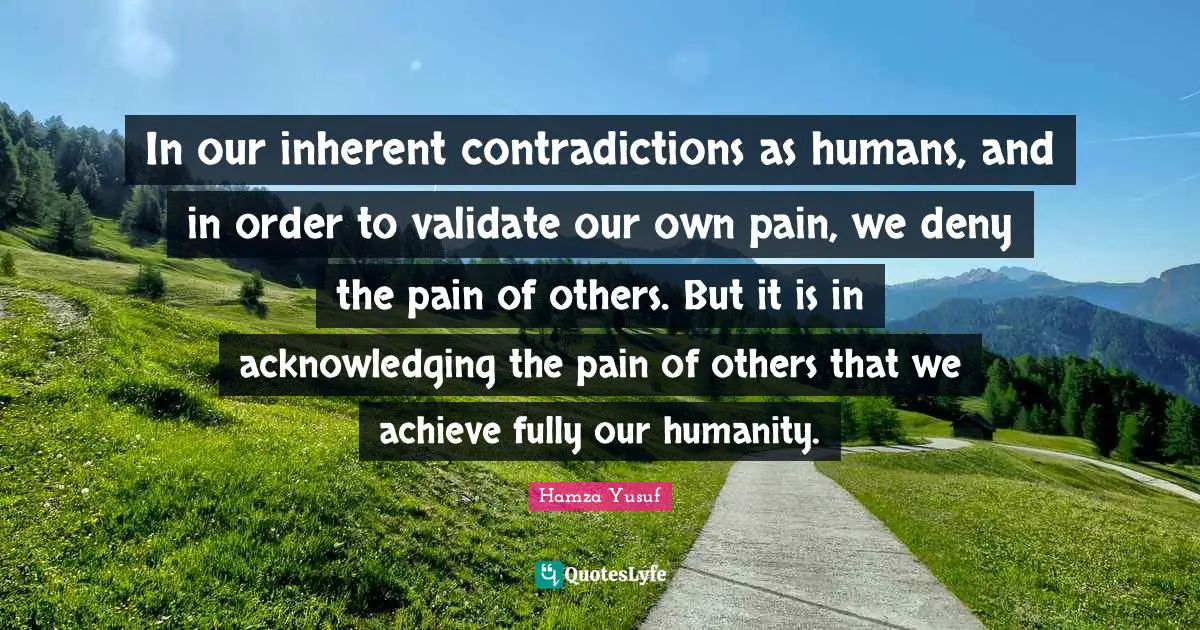Inherent Quotes: "In our inherent contradictions as humans, and in order to validate our own pain, we deny the pain of others. But it is in acknowledging the pain of others that we achieve fully our humanity."