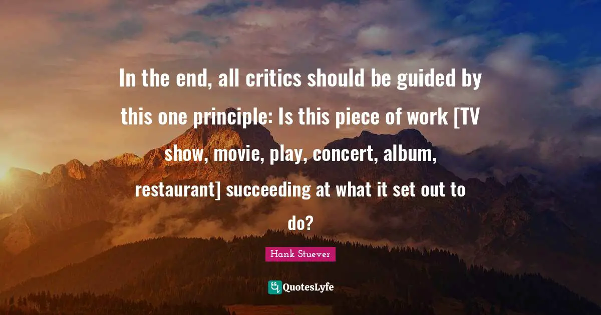 Hank Stuever Quotes: "In the end, all critics should be guided by this one principle: Is this piece of work [TV show, movie, play, concert, album, restaurant] succeeding at what it set out to do?"