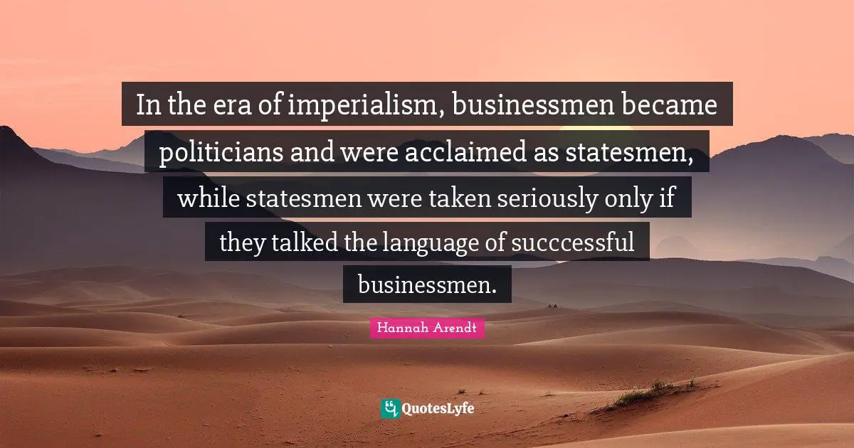 In the era of imperialism, businessmen became politicians and were acclaimed as statesmen, while statesmen were taken seriously only if they talked the language of succcessful businessmen.