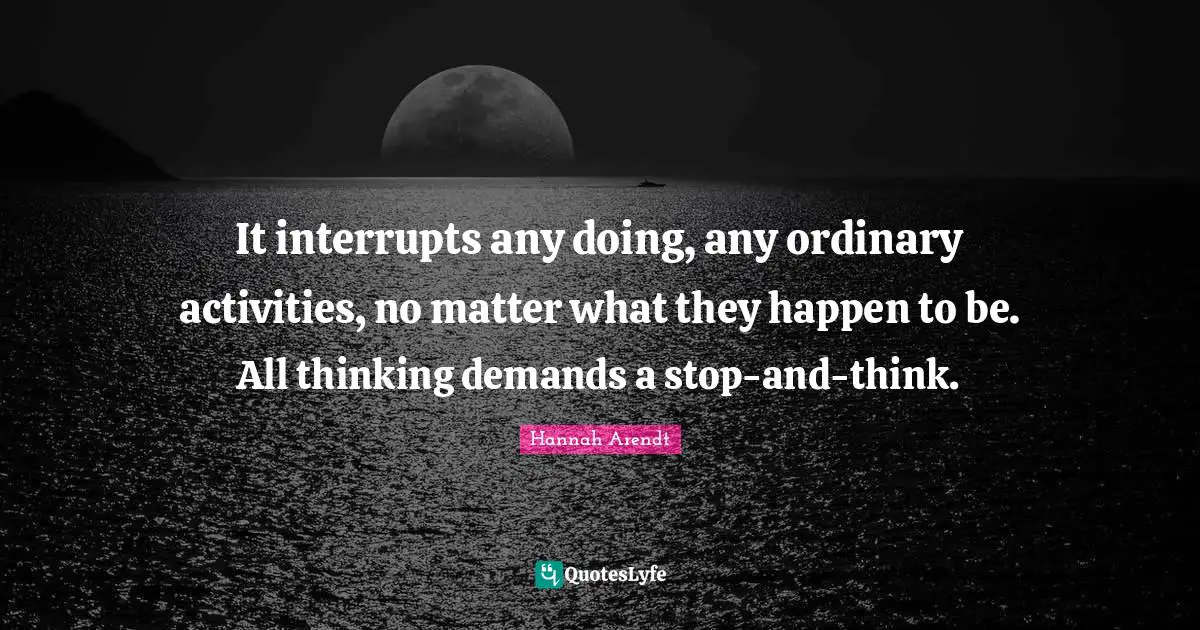 It interrupts any doing, any ordinary activities, no matter what they happen to be. All thinking demands a stop-and-think.