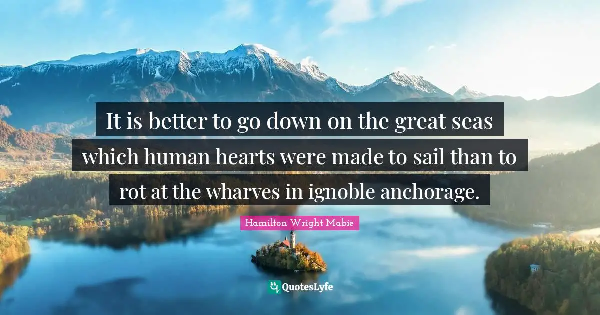 It is better to go down on the great seas which human hearts were made to sail than to rot at the wharves in ignoble anchorage.