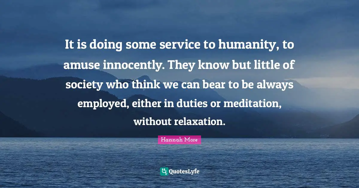 It is doing some service to humanity, to amuse innocently. They know but little of society who think we can bear to be always employed, either in duties or meditation, without relaxation.