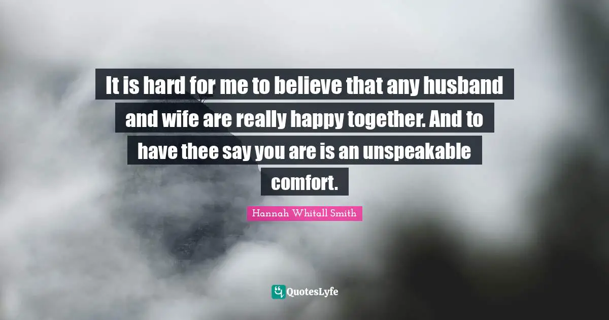 It is hard for me to believe that any husband and wife are really happy together. And to have thee say you are is an unspeakable comfort.