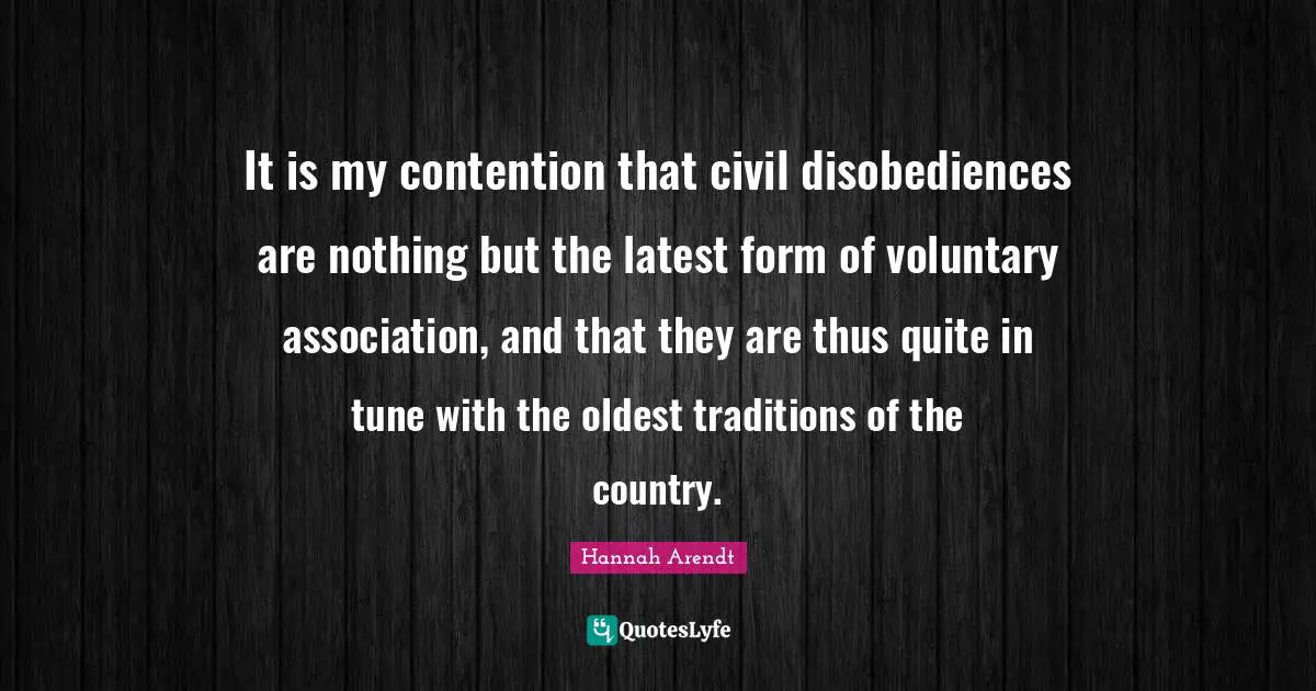 It is my contention that civil disobediences are nothing but the latest form of voluntary association, and that they are thus quite in tune with the oldest traditions of the country.