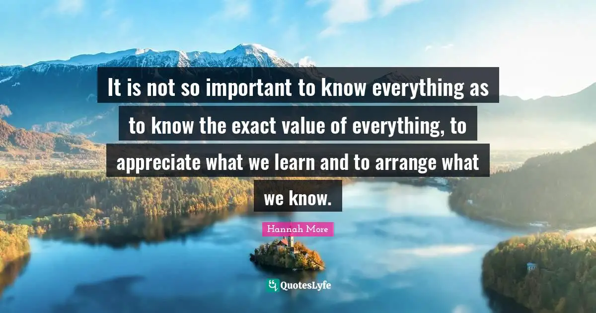 It is not so important to know everything as to know the exact value of everything, to appreciate what we learn and to arrange what we know.