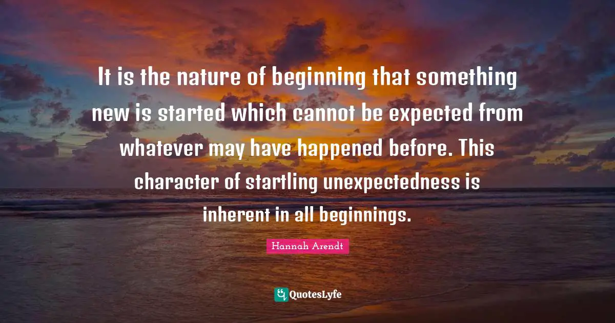 It is the nature of beginning that something new is started which cannot be expected from whatever may have happened before. This character of startling unexpectedness is inherent in all beginnings.