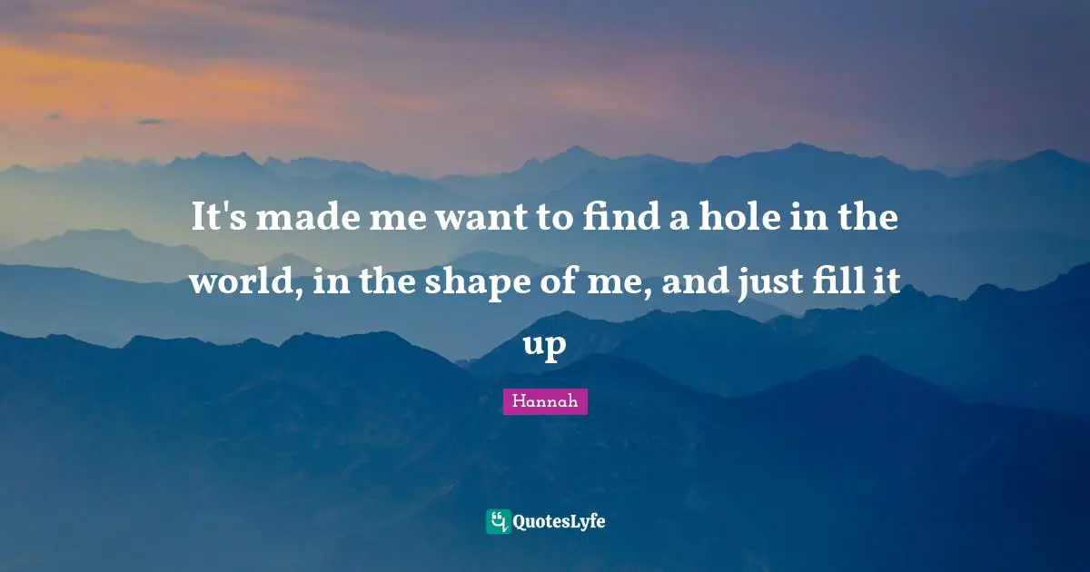 It's made me want to find a hole in the world, in the shape of me, and just fill it up