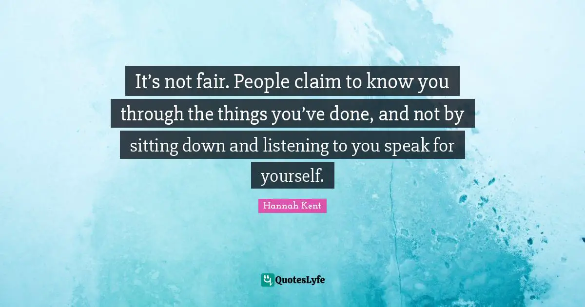 It’s not fair. People claim to know you through the things you’ve done, and not by sitting down and listening to you speak for yourself.