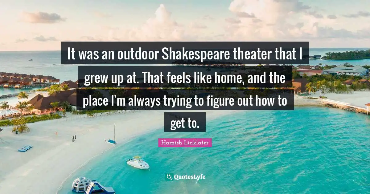 It was an outdoor Shakespeare theater that I grew up at. That feels like home, and the place I'm always trying to figure out how to get to.