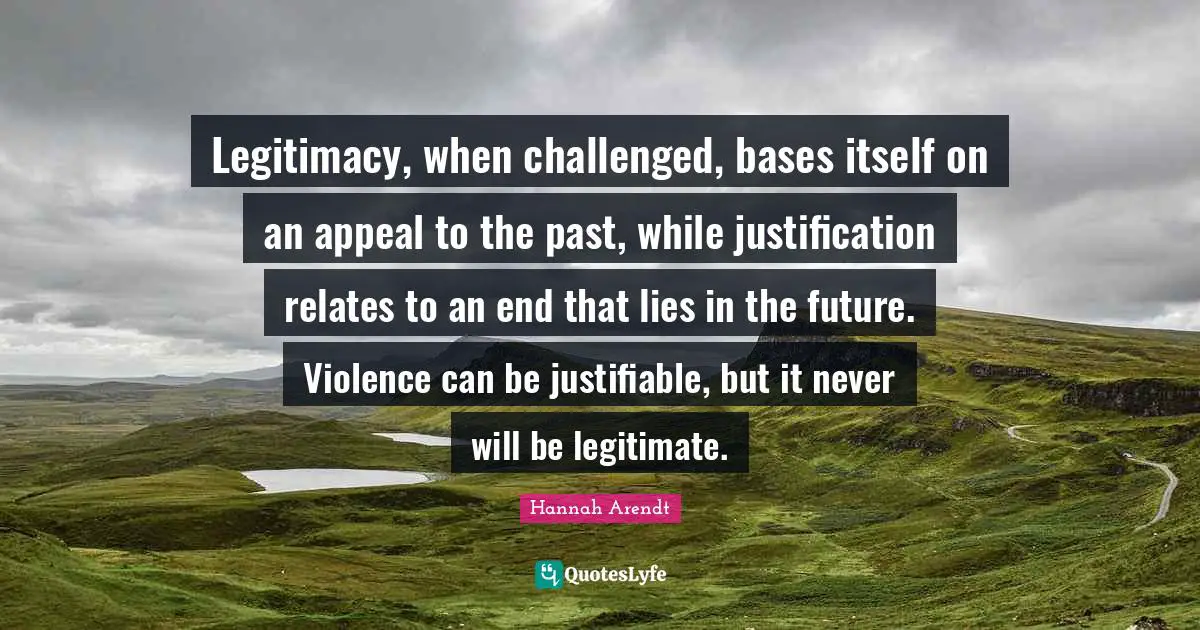 Legitimacy, when challenged, bases itself on an appeal to the past, while justification relates to an end that lies in the future. Violence can be justifiable, but it never will be legitimate.