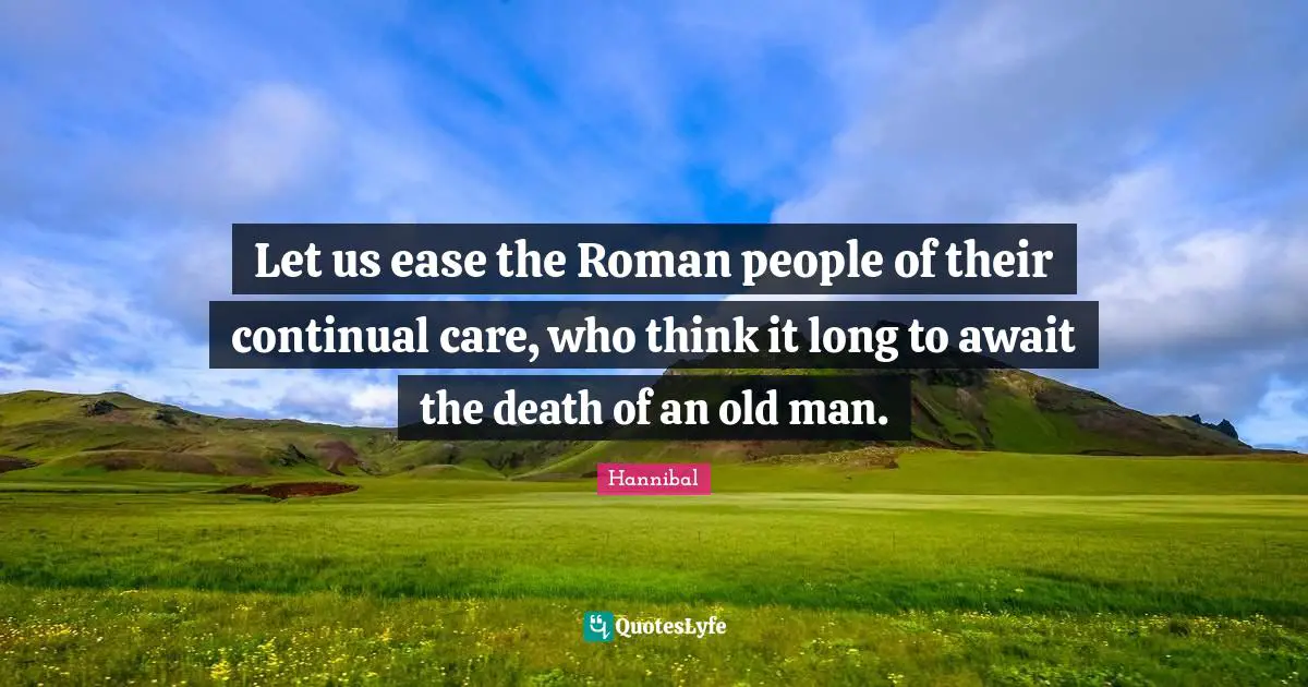 Let us ease the Roman people of their continual care, who think it long to await the death of an old man.