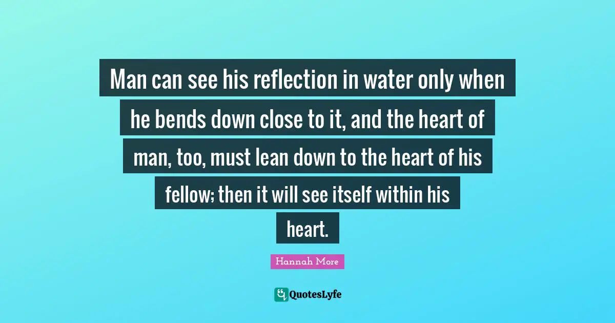 Man can see his reflection in water only when he bends down close to it, and the heart of man, too, must lean down to the heart of his fellow; then it will see itself within his heart.