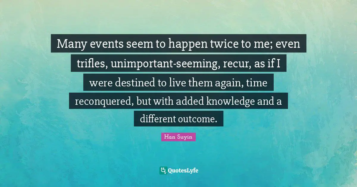 Many events seem to happen twice to me; even trifles, unimportant-seeming, recur, as if I were destined to live them again, time reconquered, but with added knowledge and a different outcome.