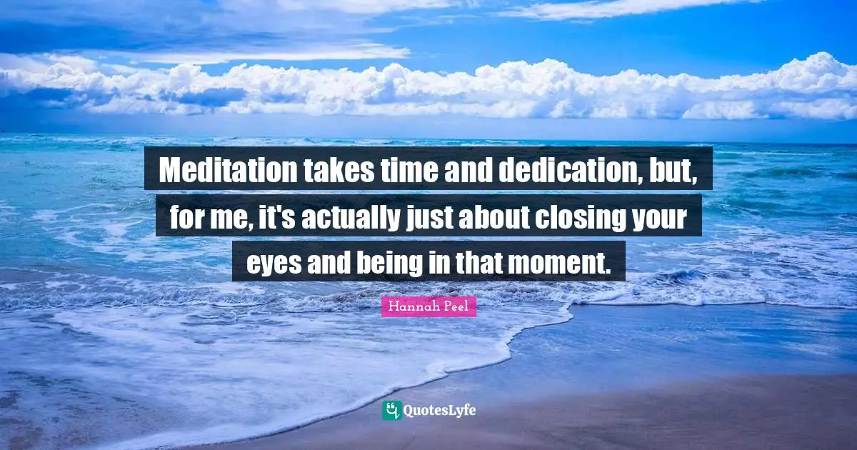 Meditation takes time and dedication, but, for me, it's actually just about closing your eyes and being in that moment.