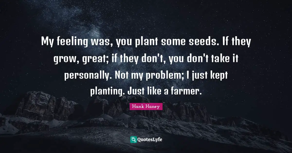 My feeling was, you plant some seeds. If they grow, great; if they don't, you don't take it personally. Not my problem; I just kept planting. Just like a farmer.