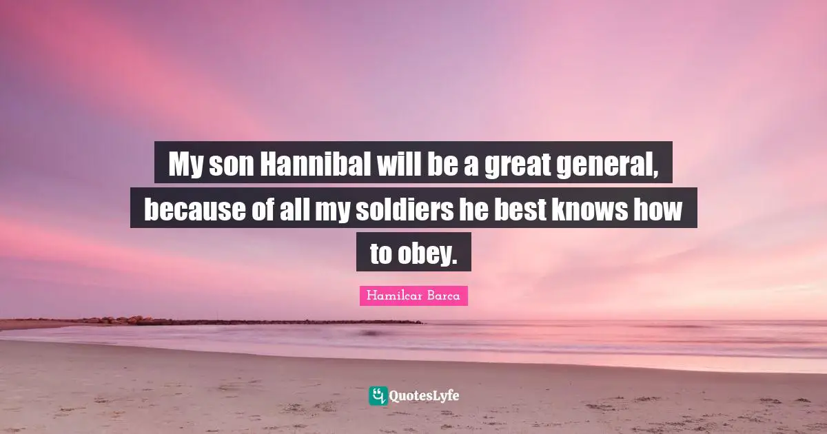 My son Hannibal will be a great general, because of all my soldiers he best knows how to obey.