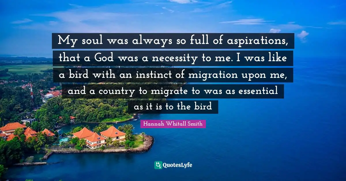 Hannah Whitall Smith Quotes: "My soul was always so full of aspirations, that a God was a necessity to me. I was like a bird with an instinct of migration upon me, and a country to migrate to was as essential as it is to the bird"