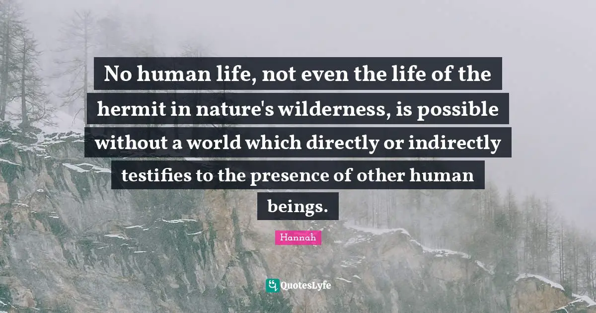 No human life, not even the life of the hermit in nature's wilderness, is possible without a world which directly or indirectly testifies to the presence of other human beings.