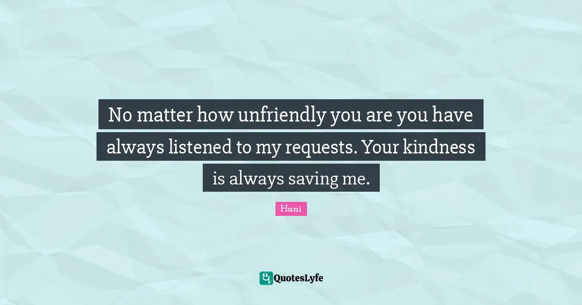 No matter how unfriendly you are you have always listened to my requests. Your kindness is always saving me.