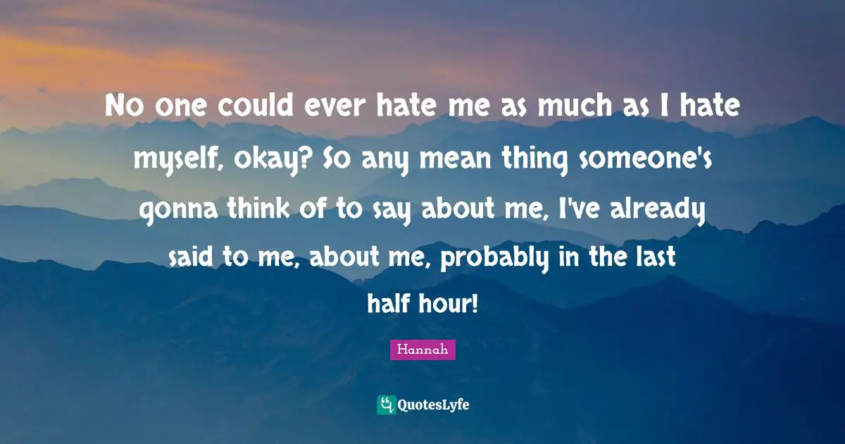 No one could ever hate me as much as I hate myself, okay? So any mean thing someone's gonna think of to say about me, I've already said to me, about me, probably in the last half hour!