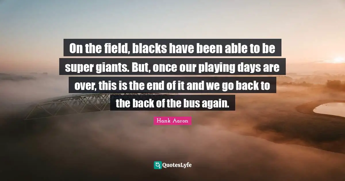 On the field, blacks have been able to be super giants. But, once our playing days are over, this is the end of it and we go back to the back of the bus again.