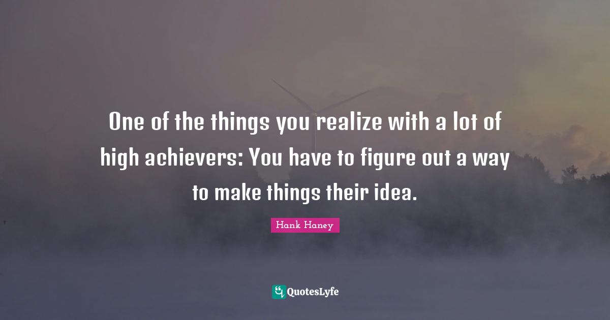 One of the things you realize with a lot of high achievers: You have to figure out a way to make things their idea.