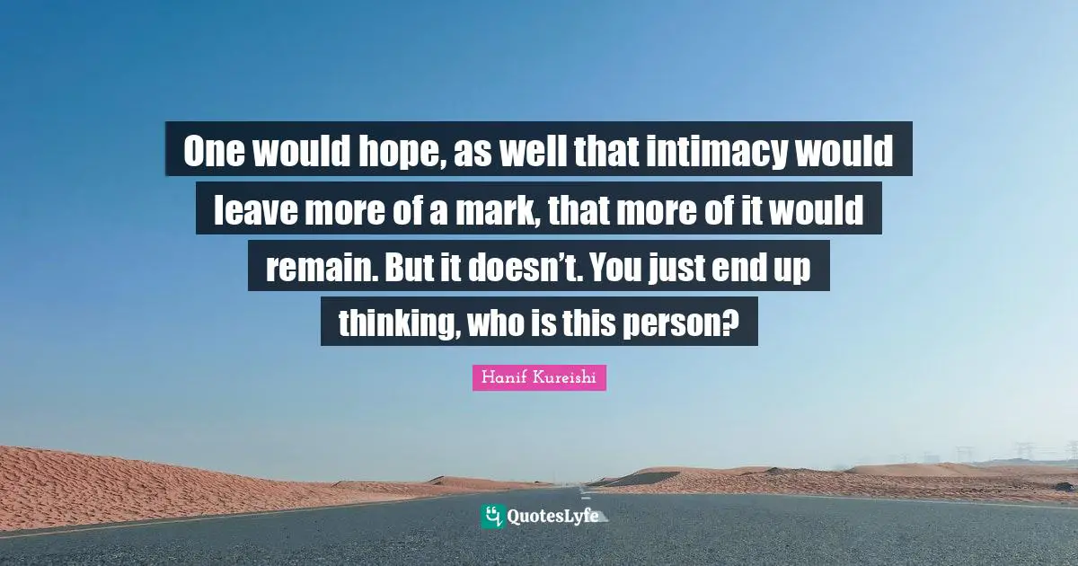 One would hope, as well that intimacy would leave more of a mark, that more of it would remain. But it doesn’t. You just end up thinking, who is this person?