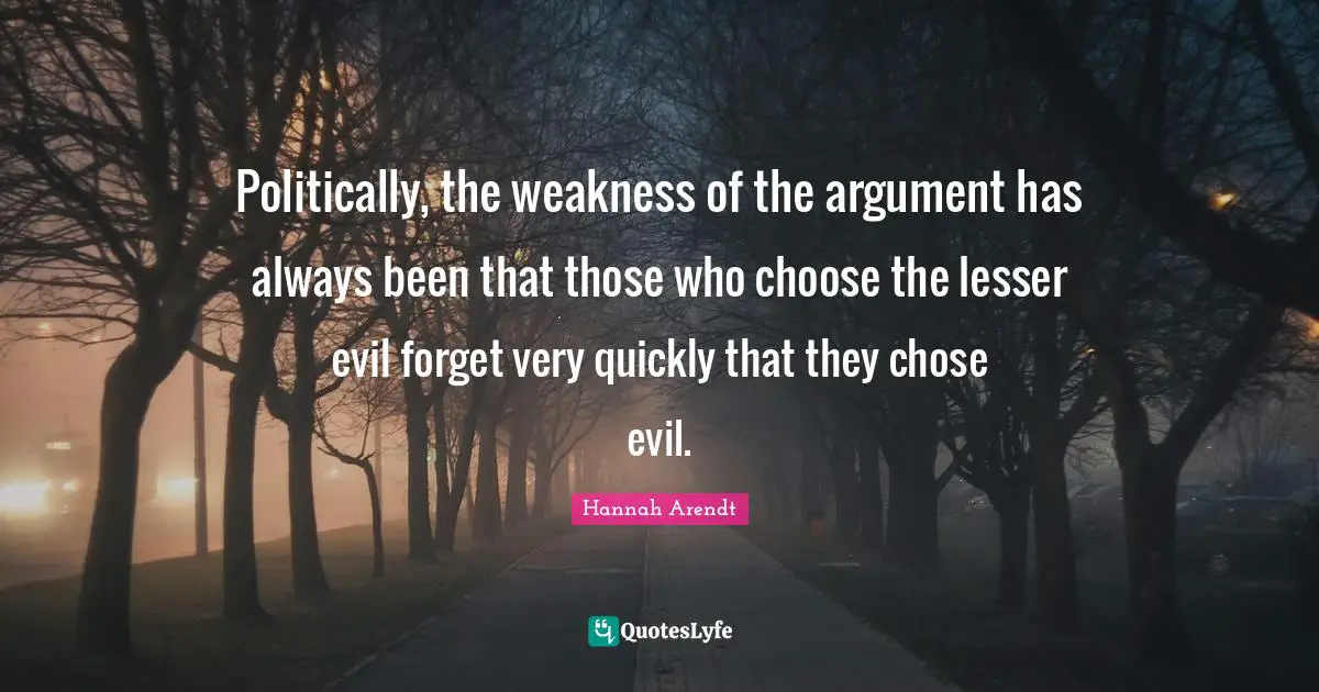 Politically, the weakness of the argument has always been that those who choose the lesser evil forget very quickly that they chose evil.