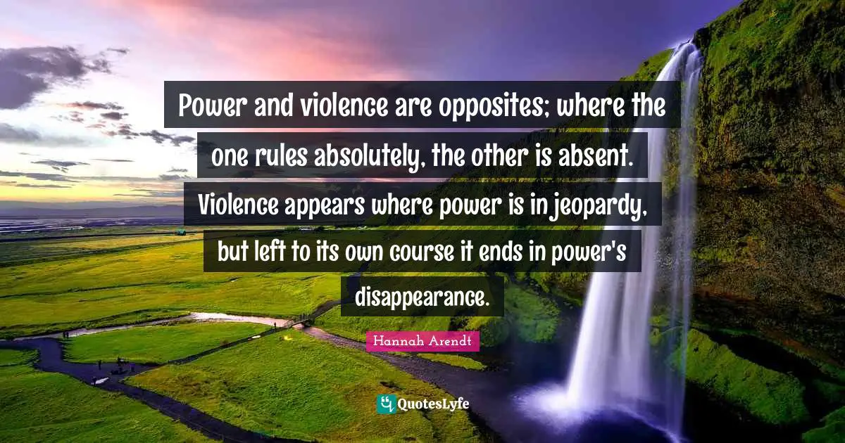 Absent Quotes: "Power and violence are opposites; where the one rules absolutely, the other is absent. Violence appears where power is in jeopardy, but left to its own course it ends in power's disappearance."