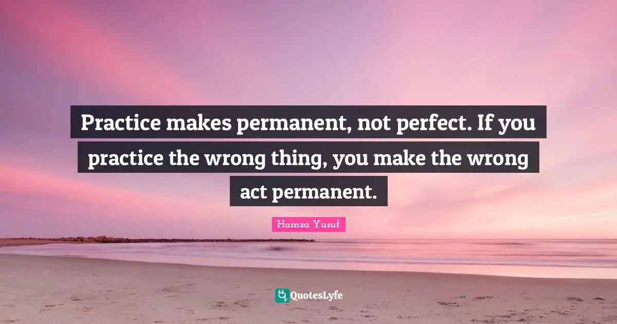 Practice makes permanent, not perfect. If you practice the wrong thing, you make the wrong act permanent.