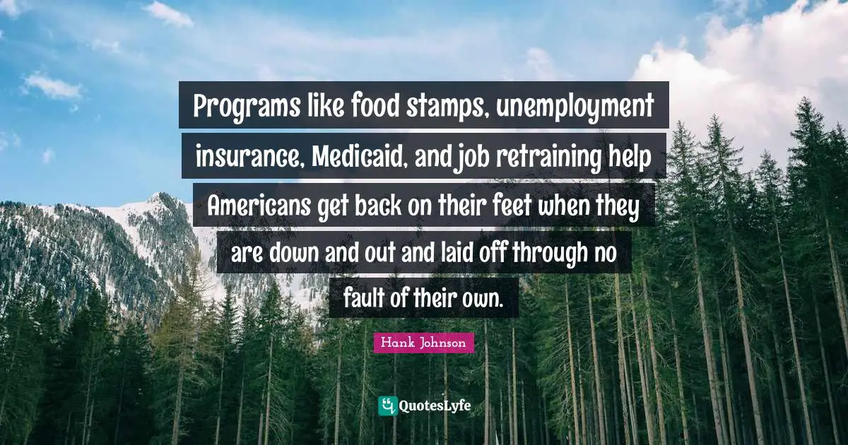 Stamps Quotes: "Programs like food stamps, unemployment insurance, Medicaid, and job retraining help Americans get back on their feet when they are down and out and laid off through no fault of their own."