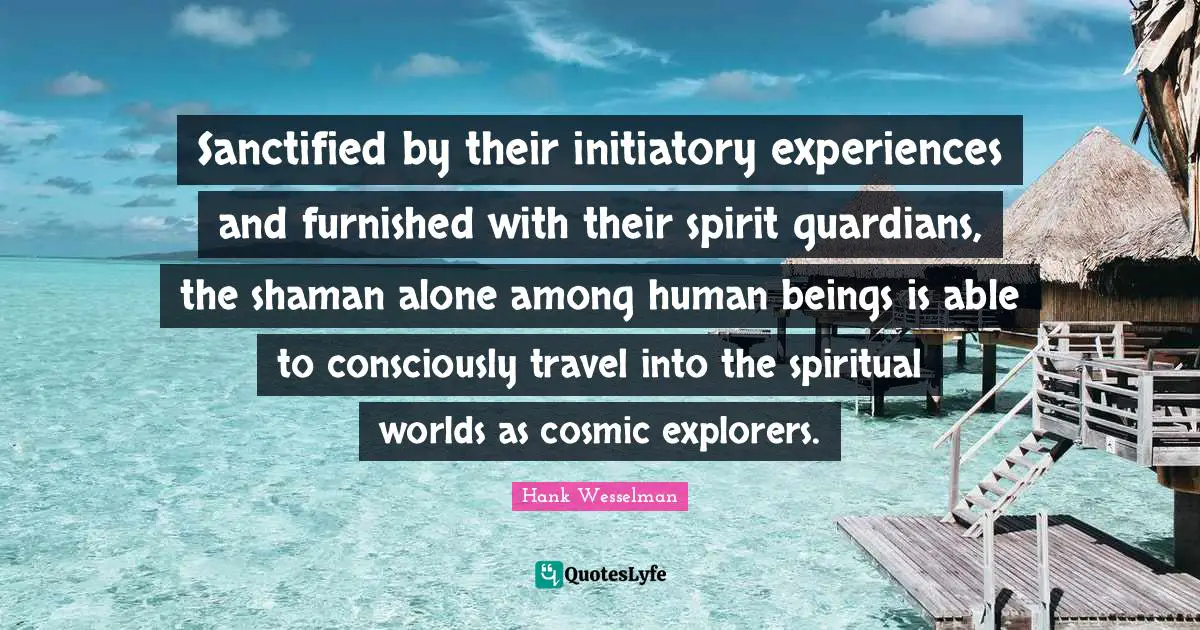 Sanctified by their initiatory experiences and furnished with their spirit guardians, the shaman alone among human beings is able to consciously travel into the spiritual worlds as cosmic explorers.