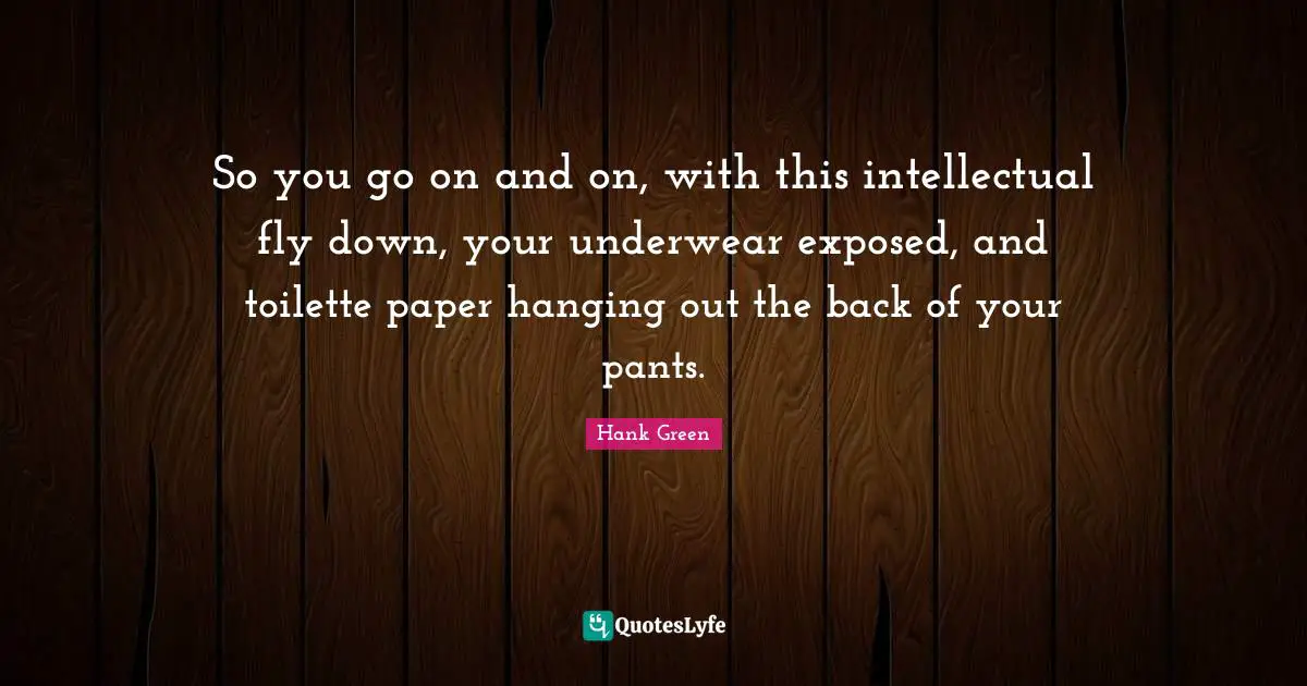 So you go on and on, with this intellectual fly down, your underwear exposed, and toilette paper hanging out the back of your pants.