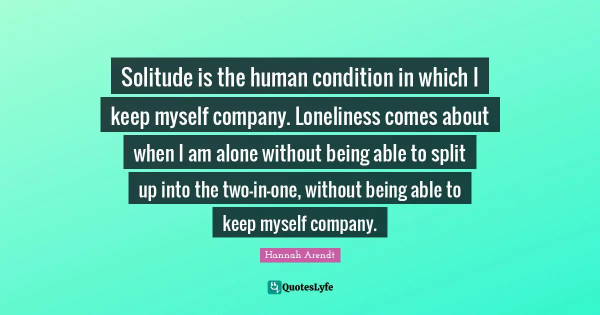 Solitude is the human condition in which I keep myself company. Loneliness comes about when I am alone without being able to split up into the two-in-one, without being able to keep myself company.
