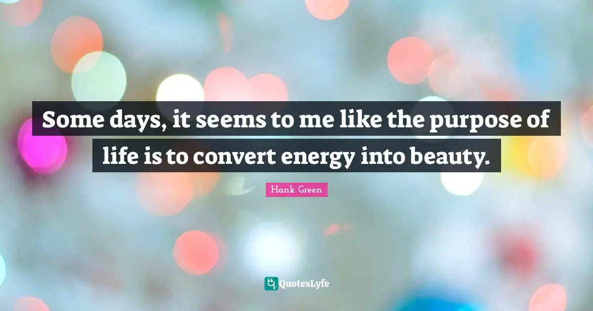 The Purpose Of Life Quotes: "Some days, it seems to me like the purpose of life is to convert energy into beauty."