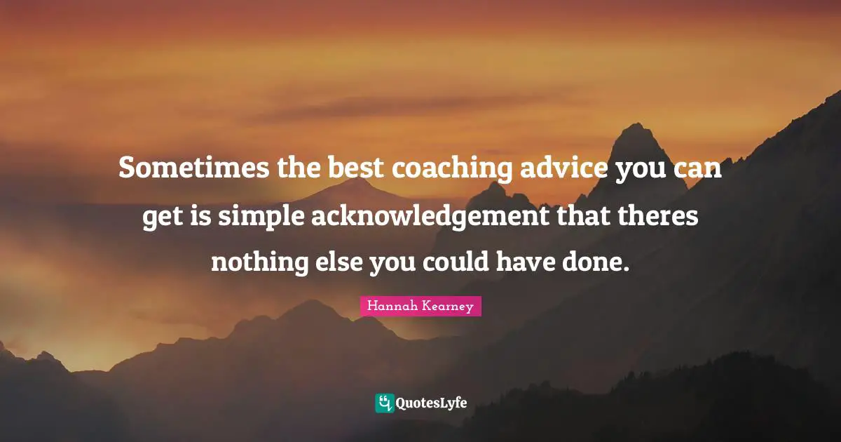 Sometimes the best coaching advice you can get is simple acknowledgement that theres nothing else you could have done.