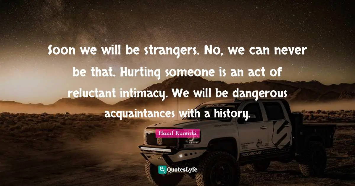 Soon we will be strangers. No, we can never be that. Hurting someone is an act of reluctant intimacy. We will be dangerous acquaintances with a history.
