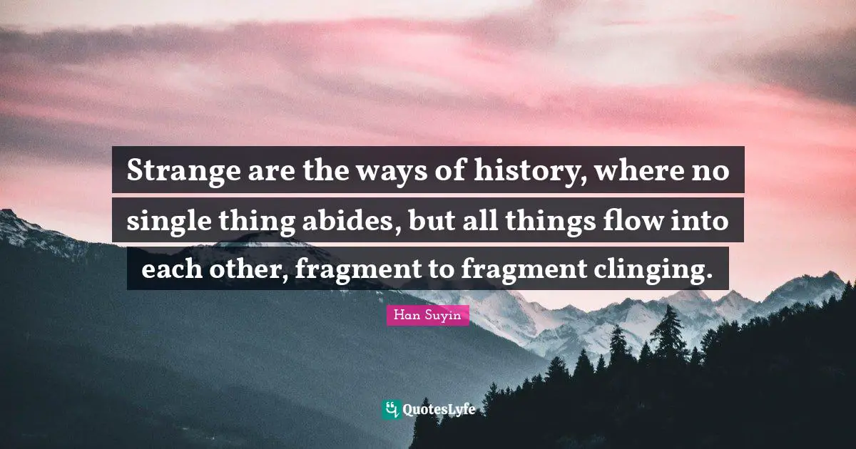 Strange are the ways of history, where no single thing abides, but all things flow into each other, fragment to fragment clinging.