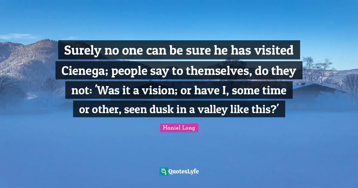 Surely no one can be sure he has visited Cienega; people say to themselves, do they not: 'Was it a vision; or have I, some time or other, seen dusk in a valley like this?'