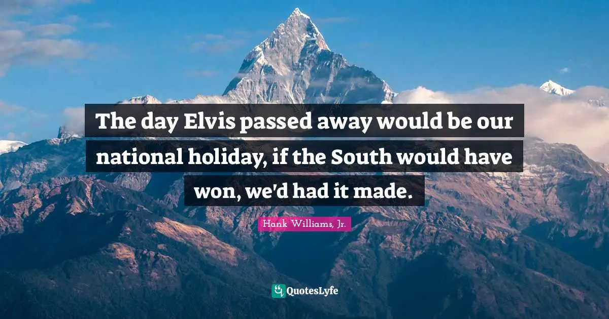 The day Elvis passed away would be our national holiday, if the South would have won, we'd had it made.