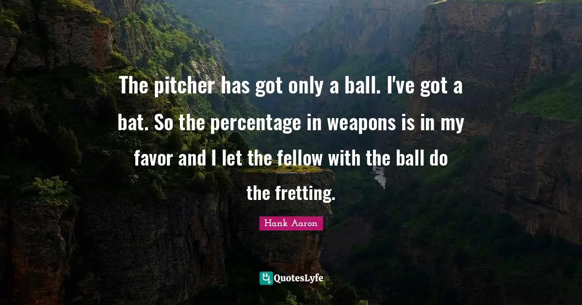Hank Aaron Quotes: "The pitcher has got only a ball. I've got a bat. So the percentage in weapons is in my favor and I let the fellow with the ball do the fretting."