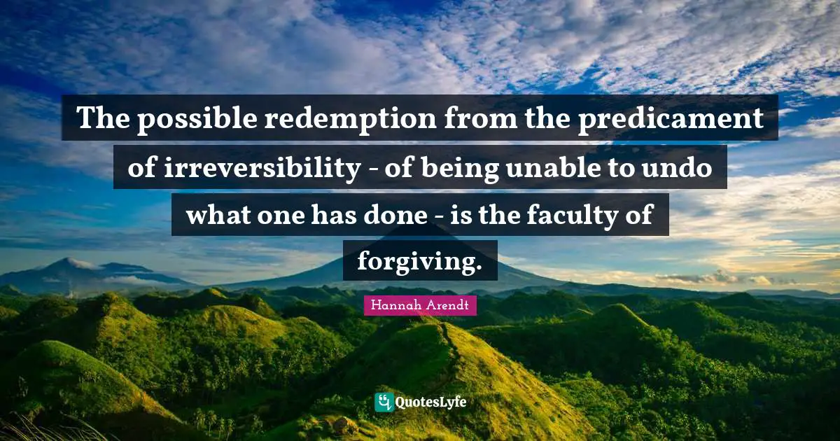 The possible redemption from the predicament of irreversibility - of being unable to undo what one has done - is the faculty of forgiving.
