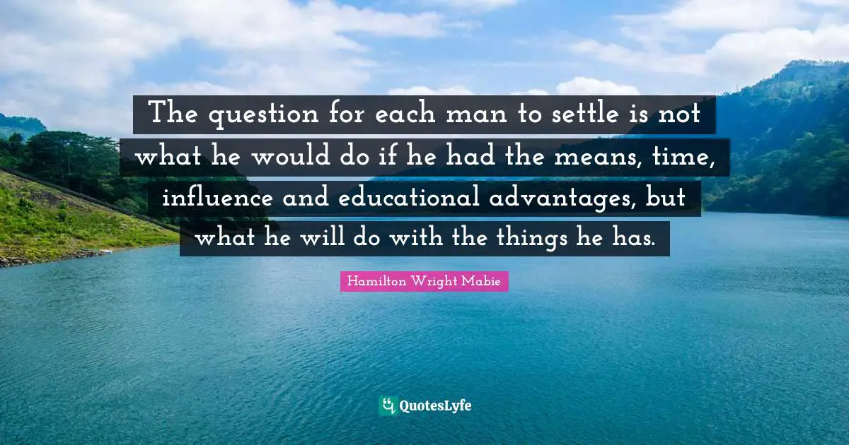 The question for each man to settle is not what he would do if he had the means, time, influence and educational advantages, but what he will do with the things he has.
